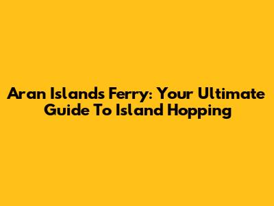 Aran Islands Ferry: Your Ultimate Guide To Island Hopping