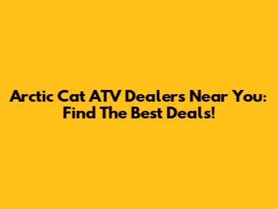Arctic Cat ATV Dealers Near You: Find The Best Deals!