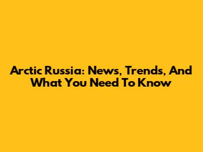 Arctic Russia: News, Trends, And What You Need To Know