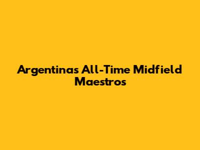 Argentina's All-Time Midfield Maestros