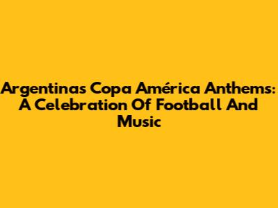 Argentina's Copa América Anthems: A Celebration Of Football And Music
