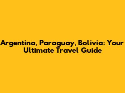 Argentina, Paraguay, Bolivia: Your Ultimate Travel Guide