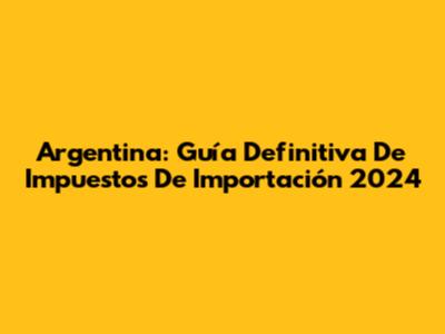 Argentina: Guía Definitiva De Impuestos De Importación 2024