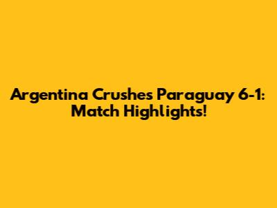 Argentina Crushes Paraguay 6-1: Match Highlights!