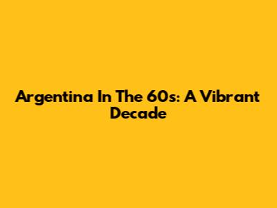 Argentina In The 60s: A Vibrant Decade