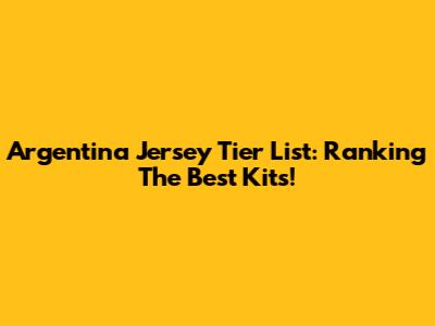 Argentina Jersey Tier List: Ranking The Best Kits!