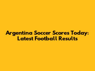 Argentina Soccer Scores Today: Latest Football Results