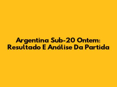 Argentina Sub-20 Ontem: Resultado E Análise Da Partida