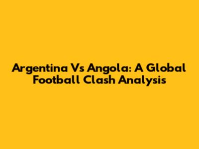 Argentina Vs Angola: A Global Football Clash Analysis