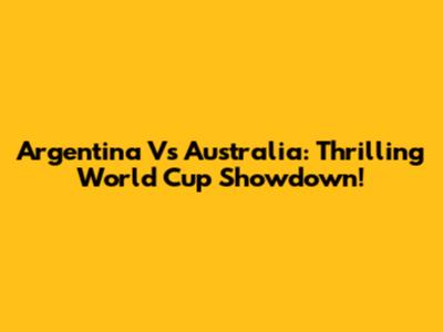 Argentina Vs Australia: Thrilling World Cup Showdown!