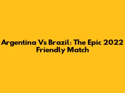 Argentina Vs Brazil: The Epic 2022 Friendly Match
