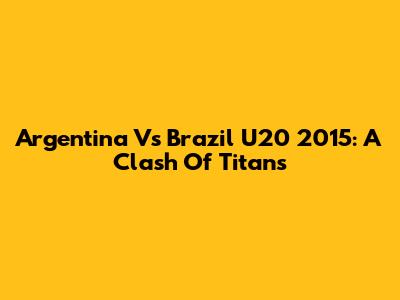 Argentina Vs Brazil U20 2015: A Clash Of Titans
