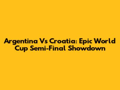 Argentina Vs Croatia: Epic World Cup Semi-Final Showdown