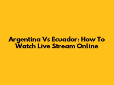 Argentina Vs Ecuador: How To Watch Live Stream Online