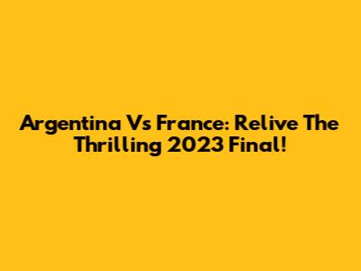 Argentina Vs France: Relive The Thrilling 2023 Final!