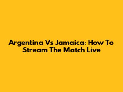 Argentina Vs Jamaica: How To Stream The Match Live