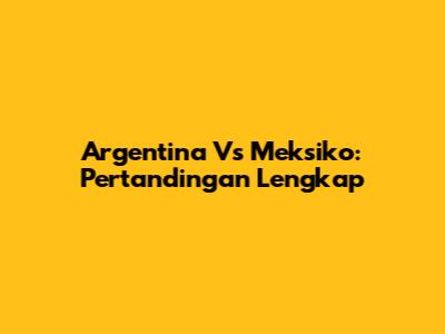 Argentina Vs Meksiko: Pertandingan Lengkap