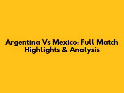 Argentina Vs Mexico: Full Match Highlights & Analysis