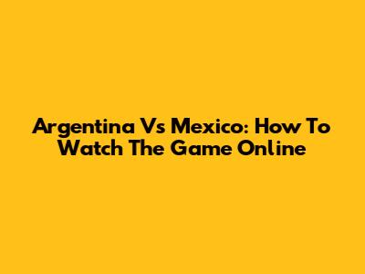 Argentina Vs Mexico: How To Watch The Game Online
