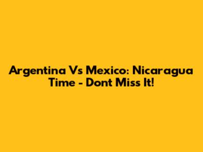 Argentina Vs Mexico: Nicaragua Time - Don't Miss It!