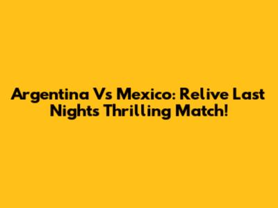 Argentina Vs Mexico: Relive Last Night's Thrilling Match!
