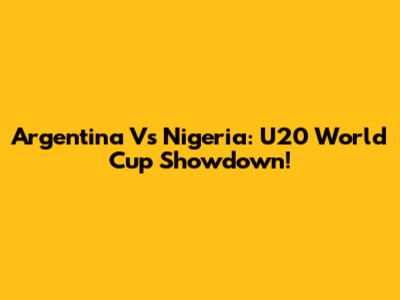 Argentina Vs Nigeria: U20 World Cup Showdown!