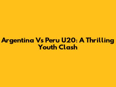 Argentina Vs Peru U20: A Thrilling Youth Clash
