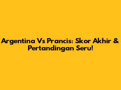 Argentina Vs Prancis: Skor Akhir & Pertandingan Seru!