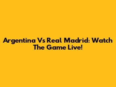 Argentina Vs Real Madrid: Watch The Game Live!
