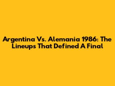 Argentina Vs. Alemania 1986: The Lineups That Defined A Final
