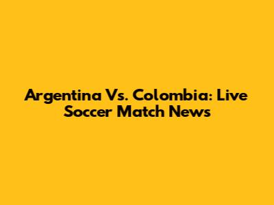 Argentina Vs. Colombia: Live Soccer Match News