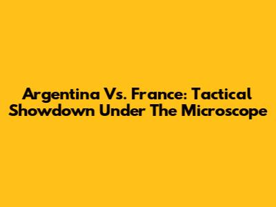 Argentina Vs. France: Tactical Showdown Under The Microscope