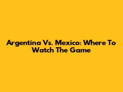 Argentina Vs. Mexico: Where To Watch The Game