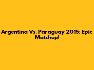Argentina Vs. Paraguay 2015: Epic Matchup!
