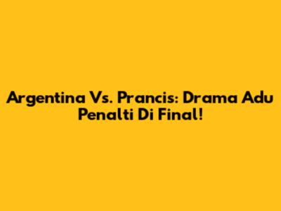Argentina Vs. Prancis: Drama Adu Penalti Di Final!