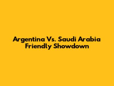 Argentina Vs. Saudi Arabia Friendly Showdown