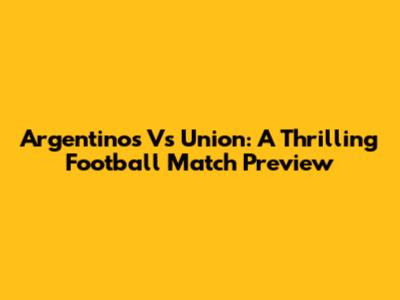 Argentinos Vs Union: A Thrilling Football Match Preview