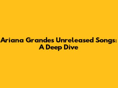 Ariana Grande's Unreleased Songs: A Deep Dive