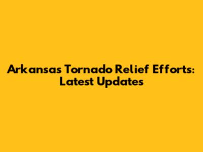 Arkansas Tornado Relief Efforts: Latest Updates