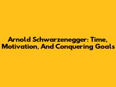 Arnold Schwarzenegger: Time, Motivation, And Conquering Goals