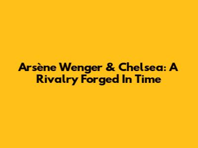 Arsène Wenger & Chelsea: A Rivalry Forged In Time