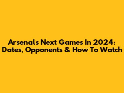 Arsenal's Next Games In 2024: Dates, Opponents & How To Watch