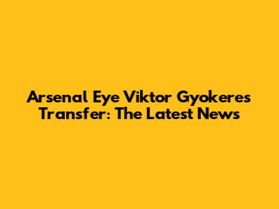 Arsenal Eye Viktor Gyokeres Transfer: The Latest News