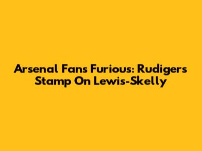 Arsenal Fans Furious: Rudiger's Stamp On Lewis-Skelly