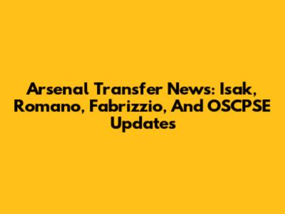 Arsenal Transfer News: Isak, Romano, Fabrizzio, And OSCPSE Updates