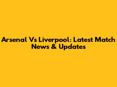 Arsenal Vs Liverpool: Latest Match News & Updates