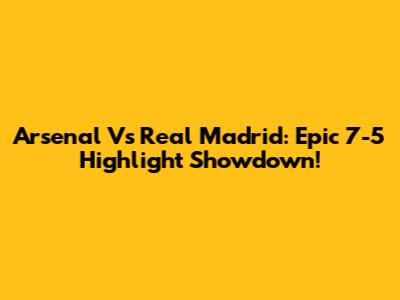 Arsenal Vs Real Madrid: Epic 7-5 Highlight Showdown!