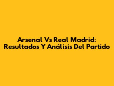 Arsenal Vs Real Madrid: Resultados Y Análisis Del Partido