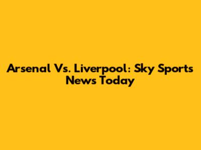 Arsenal Vs. Liverpool: Sky Sports News Today