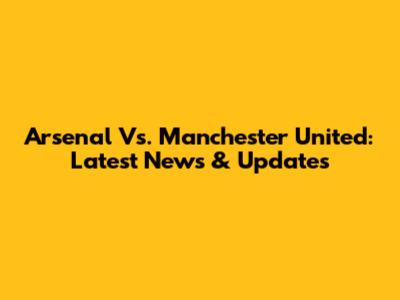 Arsenal Vs. Manchester United: Latest News & Updates